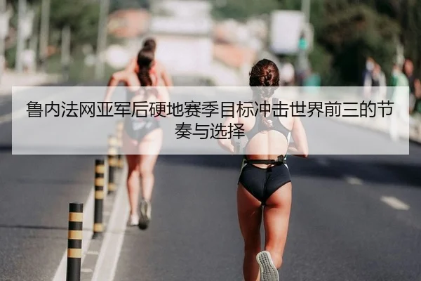 鲁内法网亚军后硬地赛季目标冲击世界前三的节奏与选择